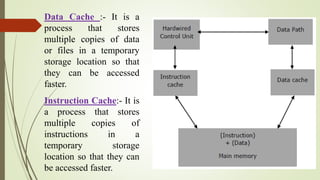 Data Cache :- It is a
process that stores
multiple copies of data
or files in a temporary
storage location so that
they can be accessed
faster.
Instruction Cache:- It is
a process that stores
multiple copies of
instructions in a
temporary storage
location so that they can
be accessed faster.
 