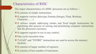 Characteristics of RISC
The major characteristics of a RISC processor are as follows −
It consists of simple instructions.
It supports various data-type formats.(Integer, Float, Boolean,
Character……)
It utilizes simple addressing modes and fixed length instructions for
pipelining (the process of storing and prioritizing computer instructions
that the processor executes).
It supports register to use in any context.
One cycle execution time.
“LOAD” and “STORE” instructions are used to access the memory
location.
It consists of larger number of registers.
It consists of less number of transistors.
 