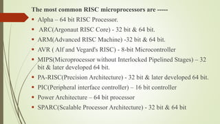 The most common RISC microprocessors are -----
 Alpha – 64 bit RISC Processor.
 ARC(Argonaut RISC Core) - 32 bit & 64 bit.
 ARM(Advanced RISC Machine) -32 bit & 64 bit.
 AVR ( Alf and Vegard's RISC) - 8-bit Microcontroller
 MIPS(Microprocessor without Interlocked Pipelined Stages) – 32
bit & later developed 64 bit.
 PA-RISC(Precision Architecture) - 32 bit & later developed 64 bit.
 PIC(Peripheral interface controller) – 16 bit controller
 Power Architecture – 64 bit processor
 SPARC(Scalable Processor Architecture) - 32 bit & 64 bit
 