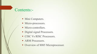 Contents:-
 Mini Computers.
 Micro-processors.
 Micro-controllers.
 Digital signal Processors.
 CISC Vs RISC Processors.
 ARM Processors.
 Overview of 8085 Microprocessor.
 