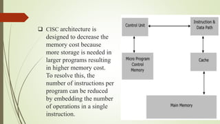  CISC architecture is
designed to decrease the
memory cost because
more storage is needed in
larger programs resulting
in higher memory cost.
To resolve this, the
number of instructions per
program can be reduced
by embedding the number
of operations in a single
instruction.
 