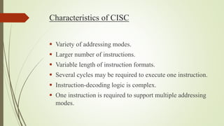 Characteristics of CISC
 Variety of addressing modes.
 Larger number of instructions.
 Variable length of instruction formats.
 Several cycles may be required to execute one instruction.
 Instruction-decoding logic is complex.
 One instruction is required to support multiple addressing
modes.
 