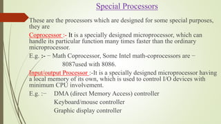 Special Processors
These are the processors which are designed for some special purposes,
they are
Coprocessor :- It is a specially designed microprocessor, which can
handle its particular function many times faster than the ordinary
microprocessor.
E.g. :- − Math Coprocessor, Some Intel math-coprocessors are −
8087used with 8086.
Input/output Processor :-It is a specially designed microprocessor having
a local memory of its own, which is used to control I/O devices with
minimum CPU involvement.
E.g. :− DMA (direct Memory Access) controller
Keyboard/mouse controller
Graphic display controller
 