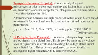 Transputer (Transistor Computer) :-It is a specially designed
microprocessor with its own local memory and having links to connect
one transputer to another transputer for inter-processor communications,
It was first designed in 1980.
A transputer can be used as a single processor system or can be connected
to external links, which reduces the construction cost and increases the
performance.
E.g. :- − 16-bit T212, 32-bit T425, the floating point (T800, T805 &
T9000) processors.
DSP (Digital Signal Processor) :-It is specially designed to process the
analog signals into a digital form. This is done by sampling the voltage
level at regular time intervals and converting the voltage at that instant
into a digital form. This process is performed by a circuit called an
analogue to digital converter, A to D converter or ADC.
 