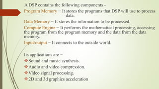 A DSP contains the following components -
Program Memory − It stores the programs that DSP will use to process
data.
Data Memory − It stores the information to be processed.
Compute Engine − It performs the mathematical processing, accessing
the program from the program memory and the data from the data
memory.
Input/output − It connects to the outside world.
Its applications are −
Sound and music synthesis.
Audio and video compression.
Video signal processing.
2D and 3d graphics acceleration
 