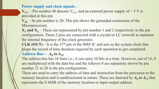 Power supply and clock signals:-
VCC – Pin number 40 denotes VCC, and an external power supply of + 5 V is
provided at this pin.
VSS – Its pin number is 20. This pin shows the grounded connection of the
Microprocessor.
X1 and X2 – These are represented by pin number 1 and 2 respectively in the pin
configuration. These 2 pins are connected with a crystal or LC network to maintain
the internal frequency of the clock generator.
CLK (OUT) – It is the 37th pin of the 8085 IC and acts as the system clock that
keeps the record of time duration required by each operation to get completed.
Address Bus:-- A8 to A15
The address bus has 16 lines i.e.; it can carry 16 bits at a time. However, out of 16, 8
are multiplexed with the data bus and the leftover 8 are separately shown by pin
number 21 to 28 in the pin configuration.
These are used to carry the address of data and instruction from the processor to the
memory location and is unidirectional in nature. These are denoted by A8 to A15 that
represents the 8 MSB of the memory location or input-output address.
 