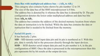 Data Bus with multiplexed address bus :--(AD0 to AD7)
This category also contains 8 pins shown by pin number 12 to 19.
The size of the data bus of the 8085 microprocessor is 8 bits.
The address bus is denoted by A whereas the data bus is denoted by D. The pin
configuration denotes the lower order multiplexed address and data bus bits
from AD0 to AD7.
The address bus contains the address of the desired memory location from where
the data or instruction is to be fetched. While the data bus contains the data or
instruction that is needed to be fetched from the memory.
Serial I/O ports : --
It has basically 2 pins.
SID – SID denotes serial input data pin and its pin is numbered as 5. With this
pin, data is serially fed to the processor directly through the input devices.
SOD – SOD denotes serial output data pin and its pin number is 4, in the pin
configuration of 8085. Once the data is processed in the microprocessor then this
pin represents bit by bit results at the output devices.
 