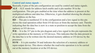Control and status signals :--
Basically, 6 pins of the pin configuration are used by control and status signals.
ALE – ALE stands for address latch enable and is pin number 30 in the
configuration. This pin gets enabled at the time when the address is present at the
multiplexed address and data bus. Otherwise, it gets disabled showing the absence
of an address on the bus.
RD – This pin is numbered 32 in the configuration and a low signal in this pin
shows the read operation either from I/O devices or from the memory unit. Thereby
indicating that the data bus is now in a state or position to accept the data from the
memory or I/O devices.
WR – It is the 31st pin in the pin diagram and a low signal in this pin represents the
write operation at the memory or I/O devices. This indicates that the data present in
the data bus is to be written into the desired memory address or I/O device by the
processor.
IO/M – It is pin number 34 and indicates the selection of a memory address or
input-output device. This shows whether the read/write operation is to be carried
out at the memory location or at the I/O device.
 