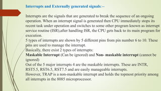 Interrupts and Externally generated signals:--
Interrupts are the signals that are generated to break the sequence of an ongoing
operation. When an interrupt signal is generated then CPU immediately stops its
recent task under operation and switches to some other program known as interrupt
service routine (ISR),after handling ISR, the CPU gets back to its main program for
execution.
5 types of interrupts are shown by 5 different pins from pin number 6 to 10. These
pins are used to manage the interrupt.
Basically, there exist 2 types of interrupts:
Maskable Interrupt (Can be ignored) and Non- maskable interrupt (cannot be
ignored)
Out of the 5 major interrupts 4 are the maskable interrupts. These are INTR,
RST5.5, RST6.5, RST7.5 and are easily manageable interrupts.
However, TRAP is a non-maskable interrupt and holds the topmost priority among
all interrupts in the 8085 microprocessor.
 