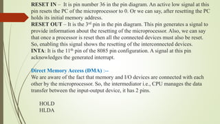 RESET IN – It is pin number 36 in the pin diagram. An active low signal at this
pin resets the PC of the microprocessor to 0. Or we can say, after resetting the PC
holds its initial memory address.
RESET OUT – It is the 3rd pin in the pin diagram. This pin generates a signal to
provide information about the resetting of the microprocessor. Also, we can say
that once a processor is reset then all the connected devices must also be reset.
So, enabling this signal shows the resetting of the interconnected devices.
INTA: It is the 11th pin of the 8085 pin configuration. A signal at this pin
acknowledges the generated interrupt.
Direct Memory Access (DMA) :--
We are aware of the fact that memory and I/O devices are connected with each
other by the microprocessor. So, the intermediator i.e., CPU manages the data
transfer between the input-output device, it has 2 pins.
HOLD
HLDA
 