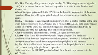 HOLD – This signal is generated at pin number 39. This pin generates a signal to
notify the processor that more than one request is present to access the data and
address bus.
When this signal gets enabled, the CPU frees the bus after completion of the recent
operation. Once the hold signal gets disabled, the processor can access the bus
again.
HLDA -This signal is generated at pin number 38. This signal is enabled at the time
when the processor gets HOLD signal and it releases HLDA i.e., hold acknowledge
signal. In order to show that the multiple requests are kept on hold and will be
considered once the bus gets free after the recent operation.
After the disabling of hold request, the HLDA signal becomes low.
READY -This is the 35th numbered pin in the pin diagram that maintains
synchronization between the processor and peripherals, memory. It is clear that a
microprocessor has a much faster response than peripherals and memory.
So, this pin is enabled when the processor as well as the peripherals and memory
both become ready to begin the next operation.
In the case when the READY pin is disabled, then the microprocessor is in the
WAIT state.
 
