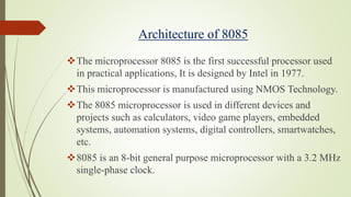 Architecture of 8085
The microprocessor 8085 is the first successful processor used
in practical applications, It is designed by Intel in 1977.
This microprocessor is manufactured using NMOS Technology.
The 8085 microprocessor is used in different devices and
projects such as calculators, video game players, embedded
systems, automation systems, digital controllers, smartwatches,
etc.
8085 is an 8-bit general purpose microprocessor with a 3.2 MHz
single-phase clock.
 