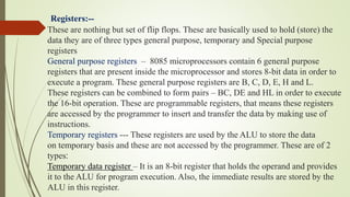 Registers:--
These are nothing but set of flip flops. These are basically used to hold (store) the
data they are of three types general purpose, temporary and Special purpose
registers
General purpose registers – 8085 microprocessors contain 6 general purpose
registers that are present inside the microprocessor and stores 8-bit data in order to
execute a program. These general purpose registers are B, C, D, E, H and L.
These registers can be combined to form pairs – BC, DE and HL in order to execute
the 16-bit operation. These are programmable registers, that means these registers
are accessed by the programmer to insert and transfer the data by making use of
instructions.
Temporary registers --- These registers are used by the ALU to store the data
on temporary basis and these are not accessed by the programmer. These are of 2
types:
Temporary data register – It is an 8-bit register that holds the operand and provides
it to the ALU for program execution. Also, the immediate results are stored by the
ALU in this register.
 