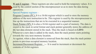 W and Z register – These registers are also used to hold the temporary values. It is
used by the control section of the microprocessor so as to store the data during
operations.
Special Purpose registers –
Program Counter (PC): It is a 16-bit register which is used to store the memory
address of the next instruction to be .This register is used by the microprocessor to
line up the instructions that are to be executed in a sequential manner.
Stack Pointer (SP): It is also a 16-bit register and is a part of memory. The data is
stored in the stack in serial format and stack pointer generally stores the address of
the last data element stored in the stack. Thus the stack is based on LIFO.
Whenever a new data is added in the stack, then the stack pointer starts pointing
towards the very next memory location.
As against, when a data element is removed from the stack, then the stack pointer
points to previous occupied memory location.
Increment/Decrement Register :-- It is used to increment or decrement the
contents of 16-bit registers
 