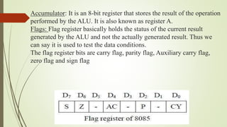 Accumulator: It is an 8-bit register that stores the result of the operation
performed by the ALU. It is also known as register A.
Flags: Flag register basically holds the status of the current result
generated by the ALU and not the actually generated result. Thus we
can say it is used to test the data conditions.
The flag register bits are carry flag, parity flag, Auxiliary carry flag,
zero flag and sign flag
 