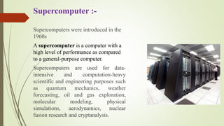 Supercomputer :-
Supercomputers were introduced in the
1960s
A supercomputer is a computer with a
high level of performance as compared
to a general-purpose computer.
Supercomputers are used for data-
intensive and computation-heavy
scientific and engineering purposes such
as quantum mechanics, weather
forecasting, oil and gas exploration,
molecular modeling, physical
simulations, aerodynamics, nuclear
fusion research and cryptanalysis.
 