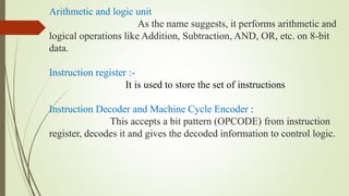 Arithmetic and logic unit
As the name suggests, it performs arithmetic and
logical operations like Addition, Subtraction, AND, OR, etc. on 8-bit
data.
Instruction register :-
It is used to store the set of instructions
Instruction Decoder and Machine Cycle Encoder :
This accepts a bit pattern (OPCODE) from instruction
register, decodes it and gives the decoded information to control logic.
 