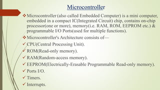 Microcontroller
Microcontroller (also called Embedded Computer) is a mini computer,
embedded in a compact IC(Integrated Circuit) chip, contains on-chip
processor(one or more), memory(i.e. RAM, ROM, EEPROM etc.) &
programmable I/O Ports(used for multiple functions).
Microcontroller's Architecture consists of—
 CPU(Central Processing Unit).
 ROM(Read-only memory).
 RAM(Random-access memory).
 EEPROM(Electrically-Erasable Programmable Read-only memory).
 Ports I/O.
 Timers.
 Interrupts.
 