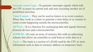 Interrupt control logic :-To generate interrupts signals which tells
the CPU to pause its current task and start executing another set of
predefined activities.
Timer/Counter :- They can be used as timers or as event counters,
When they work as a timer to generate a time delay or as counter to
count events happening outside the microcontroller.
I/O Ports :- It is a function for exchanging data and signals between
external devices and a microcontroller.
EEPROM:--It's only an array of memory bits with an addressing
scheme that allows an controller to read from or write data to it.
Stack :-- The stack is a section of a RAM used by the CPU to store
information such as data or memory address on temporary basis.
 