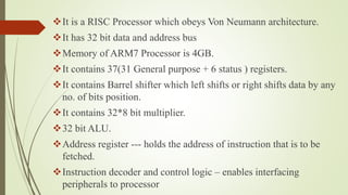 It is a RISC Processor which obeys Von Neumann architecture.
It has 32 bit data and address bus
Memory of ARM7 Processor is 4GB.
It contains 37(31 General purpose + 6 status ) registers.
It contains Barrel shifter which left shifts or right shifts data by any
no. of bits position.
It contains 32*8 bit multiplier.
32 bit ALU.
Address register --- holds the address of instruction that is to be
fetched.
Instruction decoder and control logic – enables interfacing
peripherals to processor
 