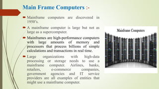 Main Frame Computers :-
 Mainframe computers are discovered in
1950’s.
 A mainframe computer is large but not as
large as a supercomputer.
 Mainframes are high-performance computers
with large amounts of memory and
processors that process billions of simple
calculations and transactions in real time.
 Large organizations with high-data
processing or storage needs to use a
mainframe computer. Airlines, banks,
retailers, e-commerce companies,
government agencies and IT service
providers are all examples of entities that
might use a mainframe computer.
 