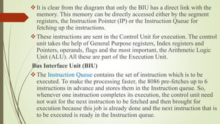 It is clear from the diagram that only the BIU has a direct link with the
memory. This memory can be directly accessed either by the segment
registers, the Instruction Pointer (IP) or the Instruction Queue for
fetching up the instructions.
These instructions are sent in the Control Unit for execution. The control
unit takes the help of General Purpose registers, Index registers and
Pointers, operands, flags and the most important, the Arithmetic Logic
Unit (ALU). All these are part of the Execution Unit.
Bus Interface Unit (BIU)
The Instruction Queue contains the set of instruction which is to be
executed. To make the processing faster, the 8086 pre-fetches up to 6
instructions in advance and stores them in the Instruction queue. So,
whenever one instruction completes its execution, the control unit need
not wait for the next instruction to be fetched and then brought for
execution because this job is already done and the next instruction that is
to be executed is ready in the Instruction queue.
 