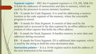 Segment register − BIU has 4 segment registers i.e. CS, DS, SS& ES.
It holds the addresses of instructions and data in memory, which are
used by the processor to access memory locations.
CS − It stands for Code Segment. It is used for addressing a memory
location in the code segment of the memory, where the executable
program is stored.
DS − It stands for Data Segment. It consists of data used by the
program and is accessed in the data segment by an offset address or the
content of other register that holds the offset address.
SS − It stands for Stack Segment. It handles memory to store data and
addresses during execution.
ES − It stands for Extra Segment. ES is additional data segment, which
is used by the string to hold the extra destination data.
Instruction pointer − It is a 16-bit register used to hold the address of
the next instruction to be executed.
 