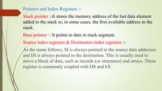 Pointers and Index Registers :-
Stack pointer :-It stores the memory address of the last data element
added to the stack or, in some cases, the first available address in the
stack.
Base pointer :- It points to data in stack segment.
Source index registers & Destination index registers :-
As the name follows, SI is always pointed to the source data addresses
and DI is always pointed to the destination. This is usually used to
move a block of data, such as records (or structures) and arrays. These
register is commonly coupled with DS and ES.
 