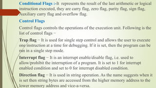Conditional Flags :-It represents the result of the last arithmetic or logical
instruction executed, they are carry flag, zero flag, parity flag, sign flag,
Auxiliary carry flag and overflow flag.
Control Flags
Control flags controls the operations of the execution unit. Following is the
list of control flags −
Trap flag − It is used for single step control and allows the user to execute
one instruction at a time for debugging. If it is set, then the program can be
run in a single step mode.
Interrupt flag − It is an interrupt enable/disable flag, i.e. used to
allow/prohibit the interruption of a program. It is set to 1 for interrupt
enabled condition and set to 0 for interrupt disabled condition.
Direction flag − It is used in string operation. As the name suggests when it
is set then string bytes are accessed from the higher memory address to the
lower memory address and vice-a-versa.
 