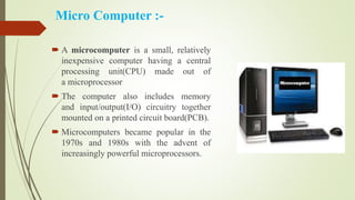 Micro Computer :-
 A microcomputer is a small, relatively
inexpensive computer having a central
processing unit(CPU) made out of
a microprocessor
 The computer also includes memory
and input/output(I/O) circuitry together
mounted on a printed circuit board(PCB).
 Microcomputers became popular in the
1970s and 1980s with the advent of
increasingly powerful microprocessors.
 