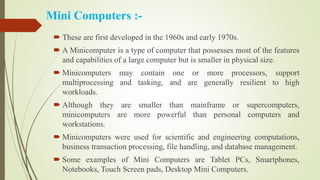 Mini Computers :-
 These are first developed in the 1960s and early 1970s.
 A Minicomputer is a type of computer that possesses most of the features
and capabilities of a large computer but is smaller in physical size.
 Minicomputers may contain one or more processors, support
multiprocessing and tasking, and are generally resilient to high
workloads.
 Although they are smaller than mainframe or supercomputers,
minicomputers are more powerful than personal computers and
workstations.
 Minicomputers were used for scientific and engineering computations,
business transaction processing, file handling, and database management.
 Some examples of Mini Computers are Tablet PCs, Smartphones,
Notebooks, Touch Screen pads, Desktop Mini Computers.
 