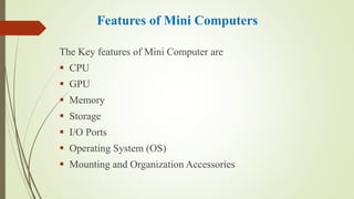 Features of Mini Computers
The Key features of Mini Computer are
 CPU
 GPU
 Memory
 Storage
 I/O Ports
 Operating System (OS)
 Mounting and Organization Accessories
 