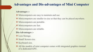 Advantages and Dis-advantages of Mini Computer
Advantages :-
 Minicomputers are easy to maintain and use.
 Minicomputers are smaller in size so that they can be placed anywhere.
 Minicomputers are portable.
 Minicomputers are fast.
 Minicomputers are reliable.
Dis-Advantages :-
 Less Storage.
 Small Screen size.
 Keyboard size.
 All the models of mini computer comes with integrated graphics instead
of a dedicated GPU.
 