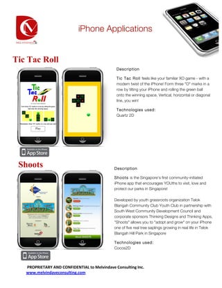 iPhone Applications
    	
  

    	
       	
  

    	
  
Tic 	
  Tac Roll
                                                                   Description
    	
  
                                                                   Tic Tac Roll feels like your familiar XO game - with a
    	
                                                             modern twist of the iPhone! Form three "O" marks in a
                                                                   row by tilting your iPhone and rolling the green ball
    	
  
                                                                   onto the winning space. Vertical, horizontal or diagonal
    	
                                                             line, you win!

    	
                                                             Technologies used:
                                                                   Quartz 2D
    	
  

    	
  

    	
  

    	
  

    	
  

  Shoots
    	
                                                            Description
    	
                                                            Shoots is the Singapore's first community-initiated
                                                                  iPhone app that encourages YOUths to visit, love and
    	
  
                                                                  protect our parks in Singapore!
    	
  
                                                                  Developed by youth grassroots organization Telok
    	
                                                            Blangah Community Club Youth Club in partnership with
                                                                  South West Community Development Council and
    	
  
                                                                  corporate sponsors Thinking Designs and Thinking Apps,
    	
                                                            "Shoots" allows you to "adopt and grow" on your iPhone
                                                                  one of five real tree saplings growing in real life in Telok
    	
                                                            Blangah Hill Park in Singapore
    	
                                                            Technologies used:
                                                                  Cocos2D
    	
  

    	
  

    	
  PROPRIETARY	
  AND	
  CONFIDENTIAL	
  to	
  Melvindave	
  Consulting	
  Inc.	
  
    www.melvindaveconsulting.com	
  

                                        www.melvindaveconsulting.com	
  
 