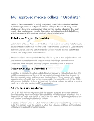 MCI approved medical college in Uzbekistan
Medical education in India is highly competitive, with a limited number of seats
available in government and private medical colleges. As a result, many Indian
students are turning to foreign universities for their medical education. One such
country that has become a popular destination for Indian students is Uzbekistan,
which has several MCI approved medical college in uzbekistan.
Uzbekistan Medical Universities
Uzbekistan is a Central Asian country that has several medical universities that offer quality
education to students from all over the world. The top medical universities in Uzbekistan are
Tashkent Medical Academy, Samarkand State Medical Institute, Bukhara State Medical
Institute, and Andijan State Medical Institute.
These universities have experienced faculty who are experts in their respective fields and
offer modern facilities to students. They also have partnerships with international
universities, which allows for exchange programs and collaboration in research.
Medical College in Uzbekistan
In addition to medical universities, Uzbekistan also has several medical colleges that offer
MBBS courses to students. Some of the top medical colleges in Uzbekistan include the
Tashkent Medical College and Samarkand Medical College. These colleges offer quality
education at an affordable cost and are recognized by the Medical Council of India (MCI),
which means that Indian students who graduate from these colleges are eligible to practice
medicine in India after passing the MCI screening test.
MBBS Fees in Kazakhstan
One of the main reasons why Uzbekistan has become a popular destination for Indian
students seeking medical education is the affordable cost of education. The MBBS fees in
kazakhstan can range from $2,500 to $4,500 per year, which is significantly lower than the
fees charged by Indian private medical colleges.
In addition to the low tuition fees, Uzbekistan also offers a lower cost of living compared to
India. This makes it easier for students to afford their education and focus on their studies
without worrying about financial constraints.
 