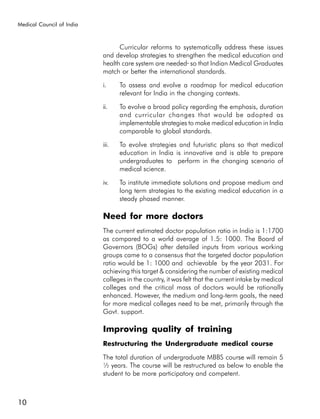Medical Council of India



                                 Curricular reforms to systematically address these issues
                           and develop strategies to strengthen the medical education and
                           health care system are needed so that Indian Medical Graduates
                           match or better the international standards.

                           i.     To assess and evolve a roadmap for medical education
                                  relevant for India in the changing contexts.

                           ii.    To evolve a broad policy regarding the emphasis, duration
                                  and curricular changes that would be adopted as
                                  implementable strategies to make medical education in India
                                  comparable to global standards.

                           iii.   To evolve strategies and futuristic plans so that medical
                                  education in India is innovative and is able to prepare
                                  undergraduates to perform in the changing scenario of
                                  medical science.

                           iv.    To institute immediate solutions and propose medium and
                                  long term strategies to the existing medical education in a
                                  steady phased manner.

                           Need for more doctors
                           The current estimated doctor population ratio in India is 1:1700
                           as compared to a world average of 1.5: 1000. The Board of
                           Governors (BOGs) after detailed inputs from various working
                           groups came to a consensus that the targeted doctor population
                           ratio would be 1: 1000 and achievable by the year 2031. For
                           achieving this target & considering the number of existing medical
                           colleges in the country, it was felt that the current intake by medical
                           colleges and the critical mass of doctors would be rationally
                           enhanced. However, the medium and long-term goals, the need
                           for more medical colleges need to be met, primarily through the
                           Govt. support.

                           Improving quality of training
                           Restructuring the Undergraduate medical course

                           The total duration of undergraduate MBBS course will remain 5
                           ½ years. The course will be restructured as below to enable the
                           student to be more participatory and competent.



10
 