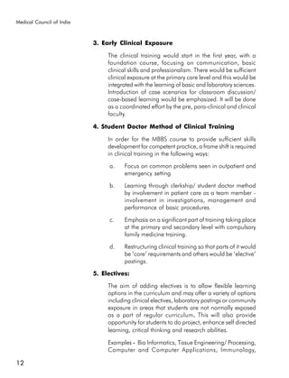 Medical Council of India



                           3. Early Clinical Exposure

                                The clinical training would start in the first year, with a
                                foundation course, focusing on communication, basic
                                clinical skills and professionalism. There would be sufficient
                                clinical exposure at the primary care level and this would be
                                integrated with the learning of basic and laboratory sciences.
                                Introduction of case scenarios for classroom discussion/
                                case-based learning would be emphasized. It will be done
                                as a coordinated effort by the pre, para-clinical and clinical
                                faculty.

                           4. Student Doctor Method of Clinical Training

                                In order for the MBBS course to provide sufficient skills
                                development for competent practice, a frame shift is required
                                in clinical training in the following ways:

                                a.    Focus on common problems seen in outpatient and
                                      emergency setting

                                b.    Learning through clerkship/ student doctor method
                                      by involvement in patient care as a team member -
                                      involvement in investigations, management and
                                      performance of basic procedures.

                                c.    Emphasis on a significant part of training taking place
                                      at the primary and secondary level with compulsory
                                      family medicine training.

                                d.    Restructuring clinical training so that parts of it would
                                      be ‘core’ requirements and others would be ‘elective’
                                      postings.

                           5. Electives:

                                The aim of adding electives is to allow flexible learning
                                options in the curriculum and may offer a variety of options
                                including clinical electives, laboratory postings or community
                                exposure in areas that students are not normally exposed
                                as a part of regular curriculum. This will also provide
                                                                     .
                                opportunity for students to do project, enhance self directed
                                learning, critical thinking and research abilities.

                                Examples - Bio Informatics, Tissue Engineering/ Processing,
                                Computer and Computer Applications, Immunology,

12
 