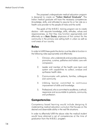 Medical Council of India



                                 The proposed undergraduate medical education program
                           is designed to create an “Indian Medical Graduate” The
                                                                           Graduate”.
                           Indian medical graduate will have the necessary competencies
                           (knowledge, skills, and attitudes) to assume his or her role as a
                           health care provider to the people of India and the world.

                                  The goals of the M.B.B.S. training program are to create
                           doctors - with requisite knowledge, skills, attitudes, values and
                           responsiveness, so that they may function appropriately and
                           effectively as a Basic Doctor, physicians of first contact for the
                                                  Doctor,
                           community in the primary care setting both in urban as well as
                           rural areas of our country.

                           Roles
                           In order to fulfill these goals the doctor must be able to function in
                           the following roles appropriately and effectively:

                                  1.    Clinician, who understands and provides preventive,
                                        promotive, curative, palliative and holistic care with
                                        compassion.

                                  2.    Leader and member of the health care team and
                                        system with capabilities to collect, analyze and
                                        synthesize health data.

                                  3.    Communicator with patients, families, colleagues
                                        and community.

                                  4.    Lifelong learner committed to continuous
                                        improvement of skills and knowledge.

                                  5.    Professional, who is committed to excellence, is ethical,
                                        responsive and accountable to patients, community,
                                        and profession.

                           Competencies
                           Competency based learning would include designing &
                           implementing medical education curriculum that focuses on the
                           desired and observable ability in the real life situations.

                           In order to effectively fulfill the above roles the medical student
                           would have obtained a set of competencies at the time of
                           graduation from the M.B.B.S. program:  a

14
 