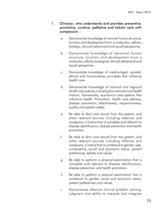 MCI : Vision 2015



1.   Clinician, who understands and provides preventive,
     promotive, curative, palliative and holistic care with
     compassion :

     a.    Demonstrate knowledge of normal human structure,
           function and development from a molecular, cellular,
           biologic, clinical, behavioral and social perspective.

     b.    Demonstrate knowledge of abnormal human
           structure, function and development from a
           molecular, cellular, biological, clinical, behavioral and
           social perspective.

     c.    Demonstrate knowledge of medico-legal, societal,
           ethical and humanitarian principles that influence
           health care.

     d.    Demonstrate knowledge of national and regional
           health care policies including the national rural health
           mission, frameworks, economics and systems that
           influence health. Promotion, health care delivery,
           disease prevention, effectiveness, responsiveness,
           quality and patient safety.

     e.    Be able to elicit and record from the patient, and
           other relevant sources including relatives and
           caregivers, a history that is complete and relevant to
           disease identification, disease prevention and health
           promotion.

     f.    Be able to elicit and record from the patient, and
           other relevant sources including relatives and
           caregivers, a history that is contextual to gender, age,
           vulnerability, social and economic status, patient
           preferences, beliefs and values.

     g.    Be able to perform a physical examination that is
           complete and relevant to disease identification,
           disease prevention and health promotion.

     h.    Be able to perform a physical examination that is
           contextual to gender, social and economic status,
           patient preferences and values.

     i.    Demonstrate effective clinical problem solving,
           judgment and ability to interpret and integrate

                                                                       15
 