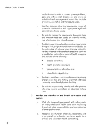 Medical Council of India



                                     available data in order to address patient problems,
                                     generate differential diagnoses and develop
                                     individualized management plans that include
                                     preventive, promotive and therapeutic goals.

                                j.   Maintain accurate clear and appropriate record of
                                     patient in conformation with appropriate legal and
                                     administrative frame works.

                                k.   Be able to choose the appropriate diagnostic tests
                                     and interpret these tests based on scientific validity,
                                     cost effectiveness and clinical context.

                                l.   Be able to prescribe and safely administer appropriate
                                     therapies including nutritional interventions based on
                                     the principles of rational drug therapy, scientific
                                     validity, evidence and cost effectiveness that conform
                                     to established national and regional health programs
                                     and policies for the following:
                                     ●     disease prevention,
                                     ●     health promotion and cure,
                                     ●     pain and distress alleviation and
                                     ●     rehabilitation & palliation

                                m.   Be able to provide a continuum of care at the primary
                                     and/or secondary and tertiary level that addresses
                                     chronicity, mental and physical disability.

                                n.   Be able to appropriately identify and refer patients
                                     who may require specialized or advanced tertiary
                                     care.

                           2.   Leader and member of the health care team and
                                system

                                a.   Work effectively and appropriately with colleagues in
                                     an inter-professional health care team respecting
                                     diversity of roles, responsibilities and competencies
                                     of other professionals.

                                b.   Recognize and function effectively, responsibly and
                                     appropriately as a health care team leader in a
                                     primary and secondary health care setting.

16
 