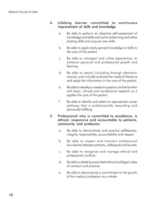 Medical Council of India



                           4.   Lifelong learner committed to continuous
                                improvement of skills and knowledge

                                a.   Be able to perform an objective self-assessment of
                                     knowledge and skills and continue learning and refine
                                     existing skills and acquire new skills.

                                b.   Be able to apply newly gained knowledge or skills to
                                     the care of the patient.

                                c.   Be able to introspect and utilize experiences, to
                                     enhance personal and professional growth and
                                     learning.

                                d.   Be able to search (including through electronic
                                     means), and critically evaluate the medical literature
                                     and apply the information in the care of the patient.

                                e.   Be able to develop a research question and be familiar
                                     with basic, clinical and translational research as it
                                     applies the care of the patient.

                                f.   Be able to identify and select an appropriate career
                                     pathway that is professionally rewarding and
                                     personally fulfilling.

                           5.   Professional who is committed to excellence, is
                                ethical, responsive and accountable to patients,
                                community, and profession

                                a.   Be able to demonstrate and practice selflessness,
                                     integrity, responsibility, accountability and respect.

                                b.   Be able to respect and maintain professional
                                     boundaries between patients, colleagues and society.

                                c.   Be able to recognize and manage ethical and
                                     professional conflicts.

                                d.   Be able to abide by prescribed ethical and legal codes
                                     of conduct and practice.

                                e.   Be able to demonstrate a commitment to the growth
                                     of the medical profession as a whole.




18
 