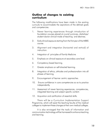 MCI : Vision 2015



Outline of changes to existing
curriculum
The following modifications have been made in the existing
curricula to accommodate the aspirations of the defined goals
and competencies:

1.    Newer learning experiences through introduction of
      foundation courses placed at crucial junctures, clerkships/
      student doctor clinical mode of teaching and electives.

2.    Early clinical exposure starting from the first year of the MBBS
      course.

3.    Alignment and integration (horizontal and vertical) of
      instruction.

4.    Integration of principles of Family Medicine

5.    Emphasis on clinical exposure at secondary care level.

6.    Competency based learning.

7.    Greater emphasis on self-directed learning.

8.    Integration of ethics, attitudes and professionalism into all
      phases of learning.

9.    Encouragement of learner centric approaches.

10.    Ensure confidence in core competencies so as to practice
      independently.

11. Assessment of newer learning experiences, competencies,
    integrated learning and subject specific content.

12. Acquisition and certification of essential skills.

      There will be a Curriculum Implementation Support
Programme, which will assist the teaching faculty of the medical
colleges to implement these changes at their own medical colleges.

      It is also envisaged that the tools of information and
communication technology will be harnessed to enhance teaching
and learning.




                                                                         19
 
