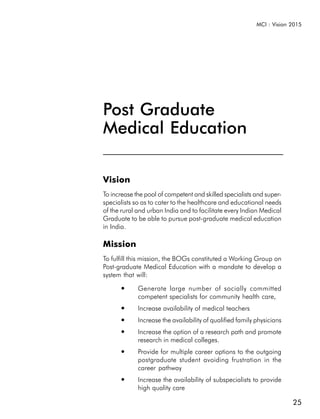 MCI : Vision 2015




Post Graduate
Medical Education

Vision
To increase the pool of competent and skilled specialists and super-
specialists so as to cater to the healthcare and educational needs
of the rural and urban India and to facilitate every Indian Medical
Graduate to be able to pursue post-graduate medical education
in India.

Mission
To fulfill this mission, the BOGs constituted a Working Group on
Post-graduate Medical Education with a mandate to develop a
system that will:
       ●     Generate large number of socially committed
             competent specialists for community health care,
       ●     Increase availability of medical teachers
       ●     Increase the availability of qualified family physicians
       ●     Increase the option of a research path and promote
             research in medical colleges.
       ●     Provide for multiple career options to the outgoing
             postgraduate student avoiding frustration in the
             career pathway
       ●     Increase the availability of subspecialists to provide
             high quality care

                                                                        25
 