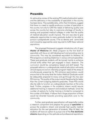 Medical Council of India



                           Preamble
                           An exhaustive review of the existing PG medical education system
                           and the deficiency in the availability of specialists in the country
                           has been done. The available data, within their limitations, suggest
                           that there is a need to rapidly produce a number of specialists in
                           the country not only to fulfill the needs of delivering quality care
                           across the country but also to overcome shortage of faculty in
                           existing and proposed medical colleges in order that the quality
                           of medical education would improve. The aim was also to give
                           adequate opportunities to every graduate student to be able to
                           pursue a postgraduate course, if he so desires and some bold
                           and innovative approaches were required to fulfill these national
                           aspirations.

                                  The proposed framework suggests introduction of a 2 year
                           Master of Medicine (M. Med) program as the first level of
                           specialists with focus on skill development and providing care to
                           community. This may be considered equivalent to Masters/ M
                           Phil programs or existing Diplomas in various clinical specialties.
                           These post-graduate students will be trained mainly to enhance
                           clinical skills rather than get engaged in basic research. The
                           curriculum would be competency based and skill based. The
                           proposed reforms in undergraduate medical education with early
                           clinical exposure and an internship program freed of the stress of
                           simultaneously preparing for PG entrance examinations would
                           ensure that at the entry level the Indian Medical Graduate would
                           be adequately prepared to enjoy and go-through this two year
                           PG training. The quality of the output would therefore be far better
                           than the current outgoing diploma graduates. These PGs would
                           also be able to function as undergraduate teachers at the entry
                           level. Further, progress in the academic stream would require
                           additional training in research and analytical methods. Since the
                           number of options for further training is limited to compared to
                           the number of M Meds, it follows that a large proportion of them
                           would be directed towards providing specialists care to the
                           community.

                                 Further, post-graduate specialization will essentially involve
                           a research component and prepare this group of specialists to
                           pursue the academic stream and provide high quality medical
                           education for the next generation of students. After M Med, the
                           students will have an option to pursue one of the five doctorate
                           streams depending on the aptitude and professional aspirations.

26
 