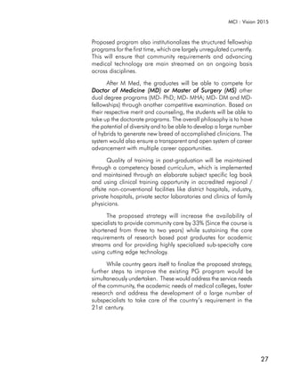 MCI : Vision 2015



Proposed program also institutionalizes the structured fellowship
programs for the first time, which are largely unregulated currently.
This will ensure that community requirements and advancing
medical technology are main streamed on an ongoing basis
across disciplines.

       After M Med, the graduates will be able to compete for
Doctor of Medicine (MD) or Master of Surgery (MS) other
dual degree programs (MD- PhD; MD- MHA; MD- DM and MD-
fellowships) through another competitive examination. Based on
their respective merit and counseling, the students will be able to
take up the doctorate programs. The overall philosophy is to have
the potential of diversity and to be able to develop a large number
of hybrids to generate new breed of accomplished clinicians. The
system would also ensure a transparent and open system of career
advancement with multiple career opportunities.

       Quality of training in post-graduation will be maintained
through a competency based curriculum, which is implemented
and maintained through an elaborate subject specific log book
and using clinical training opportunity in accredited regional /
offsite non-conventional facilities like district hospitals, industry,
private hospitals, private sector laboratories and clinics of family
physicians.

      The proposed strategy will increase the availability of
specialists to provide community care by 33% (Since the course is
shortened from three to two years) while sustaining the core
requirements of research based post graduates for academic
streams and for providing highly specialized sub-specialty care
using cutting edge technology.

       While country gears itself to finalize the proposed strategy,
further steps to improve the existing PG program would be
simultaneously undertaken. These would address the service needs
of the community, the academic needs of medical colleges, foster
research and address the development of a large number of
subspecialists to take care of the country’s requirement in the
21st century.




                                                                         27
 