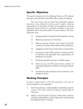 Medical Council of India



                           Specific Objectives
                           The specific objectives for the Working Group on PG medical
                           education were defined by the BOG after a series of meetings.

                                 The main focus was to make Post graduate medical
                           education more relevant to the country’s needs including
                           enhancement of acquisition of skills and competence ensuring
                           adequate opportunities for graduate students to become
                           specialists and to have new stream of career options. The main
                           objectives were :

                                 A.    Assessing needs of existing and new specialty courses

                                 B.    Restoring importance of internship

                                 C.    Restructuring the duration and content of the PG
                                       courses to increase career options after qualification

                                 D.    Suggesting uniformity of nomenclature and duration

                                 E.    Increasing number of PG seats for increasing number
                                       of teachers and specialists with augmentation of
                                       standards and quality

                                 F.    Providing specialists services to smaller centers

                                 G.    Restructuring the PG examination pattern to
                                       emphasize assessment of decision making and clinical
                                       skills.

                                 H.    Emphasizing role of research and innovations in the
                                       Academic stream

                           Working Principles
                           To give a rapid boost to the PG education, two sets of
                           recommendations were prepared:

                           1.   Short-term solutions, implementable immediately across the
                                country. This track would not require a great deal of
                                resources.

                           2.   Medium and Long-term Solutions; While these solutions
                                could be implemented in next 2-5 years, their impact would
                                be visibleonly after 5-10 years.

28
 