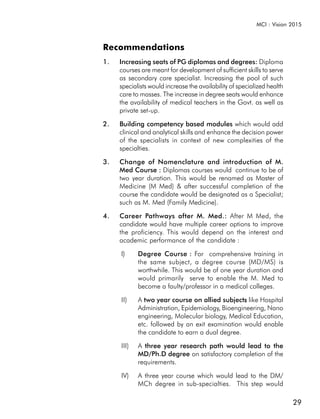 MCI : Vision 2015



Recommendations
1.   Increasing seats of PG diplomas and degrees: Diploma
     courses are meant for development of sufficient skills to serve
     as secondary care specialist. Increasing the pool of such
     specialists would increase the availability of specialized health
     care to masses. The increase in degree seats would enhance
     the availability of medical teachers in the Govt. as well as
     private set-up.

2.   Building competency based modules which would add
     clinical and analytical skills and enhance the decision power
     of the specialists in context of new complexities of the
     specialties.

3.   Change of Nomenclature and introduction of M.
     Med Course : Diplomas courses would continue to be of
     two year duration. This would be renamed as Master of
     Medicine (M Med) & after successful completion of the
     course the candidate would be designated as a Specialist;
     such as M. Med (Family Medicine).

4.   Career Pathways after M. Med.: After M Med, the
     candidate would have multiple career options to improve
     the proficiency. This would depend on the interest and
     academic performance of the candidate :

     I)     Degree Course : For comprehensive training in
            the same subject, a degree course (MD/MS) is
            worthwhile. This would be of one year duration and
            would primarily serve to enable the M. Med to
            become a faulty/professor in a medical colleges.

     II)    A two year course on allied subjects like Hospital
                                                 s
            Administration, Epidemiology, Bioengineering, Nano
            engineering, Molecular biology, Medical Education,
            etc. followed by an exit examination would enable
            the candidate to earn a dual degree.

     III)   A three year research path would lead to the
            MD/Ph.D degree on satisfactory completion of the
            requirements.

     IV)    A three year course which would lead to the DM/
            MCh degree in sub-specialties. This step would

                                                                         29
 