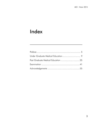 MCI : Vision 2015




Index


Preface ....................................................................... 5
Under Graduate Medical Education ............................. 9
Post Graduate Medical Education ...............................25
Examination ..............................................................41
Acknowledgements ....................................................55




                                                                                    3
 