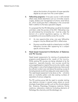Medical Council of India



                                       reduce the duration of acquistion of super-specialist
                                       degree by one year from the current system.

                           5.   Fellowship programs: A two year course in skill oriented
                                allied areas (listed elsewhere) such as minimally invasive
                                surgery, dialysis and management of chronic renal failure
                                etc. which would give them a fellowship in the concerned
                                field in addition to the basic specialist’s degree.

                                It is proposed that the PG fellowships would be formalized
                                and taken under the purview of the MCI. Fellowships may
                                be administered by Universities but must be under the
                                domain of a central regulatory agency; i.e. MCI for
                                acceptability and accountability across the country.
                                ●      As new opportunities arise, one year fellowship
                                       program may be offered post DM in allied areas.
                                ●      Provision would be made for a lateral entry in to DM/
                                       fellowship courses after appearing for a subject
                                       specific entrance exam.

                           6.   Need based Assessment & Distribution of Diplomas
                                and PG Courses:

                                Need based assessments for starting of postgraduate
                                programs would depend on the needs of the country.
                                While existing PG courses are being relooked at by the
                                respective specialty boards, new courses would be
                                encouraged based on need of the community / public, need
                                of the subject in view of technological advances, there would
                                be sufficient content over and above the existing courses &
                                trained graduate would have adequate career opportunities.
                                The need based assessment to be done on the r e l i a b l e
                                data on morbidity pattern and also existing numbers of
                                specialists of various categories.

                                The PG working group felt the need to consider starting
                                new diploma courses in several areas where an acute
                                shortage of specialists was felt, such as Pre-clinical subjects
                                like Anatomy, Physiology, Emergency medicine, Family
                                medicine, Laboratory medicine (including elements of
                                Pathology, Bio-chemistry and Microbiology), etc.



30
 