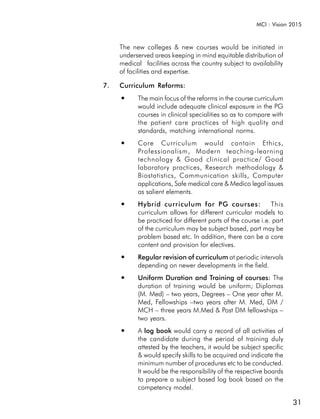 MCI : Vision 2015



     The new colleges & new courses would be initiated in
     underserved areas keeping in mind equitable distribution of
     medical facilities across the country subject to availability
     of facilities and expertise.

7.   Curriculum Reforms:
     ●     The main focus of the reforms in the course curriculum
           would include adequate clinical exposure in the PG
           courses in clinical specialities so as to compare with
           the patient care practices of high quality and
           standards, matching international norms.
     ●     Core Curriculum would contain Ethics,
           Professionalism, Modern teaching-learning
           technology & Good clinical practice/ Good
           laboratory practices, Research methodology &
           Biostatistics, Communication skills, Computer
           applications, Safe medical care & Medico legal issues
           as salient elements.
     ●     Hybrid curriculum for PG courses:                  This
           curriculum allows for different curricular models to
           be practiced for different parts of the course i.e. part
           of the curriculum may be subject based, part may be
           problem based etc. In addition, there can be a core
           content and provision for electives.
     ●     Regular revision of curriculum at periodic intervals
           depending on newer developments in the field.
     ●     Uniform Duration and Training of courses: The
           duration of training would be uniform; Diplomas
           (M. Med) – two years, Degrees – One year after M.
           Med, Fellowships –two years after M. Med, DM /
           MCH – three years M.Med & Post DM fellowships –
           two years.
     ●     A log book would carry a record of all activities of
           the candidate during the period of training duly
           attested by the teachers, it would be subject specific
           & would specify skills to be acquired and indicate the
           minimum number of procedures etc to be conducted.
           It would be the responsibility of the respective boards
           to prepare a subject based log book based on the
           competency model.

                                                                      31
 